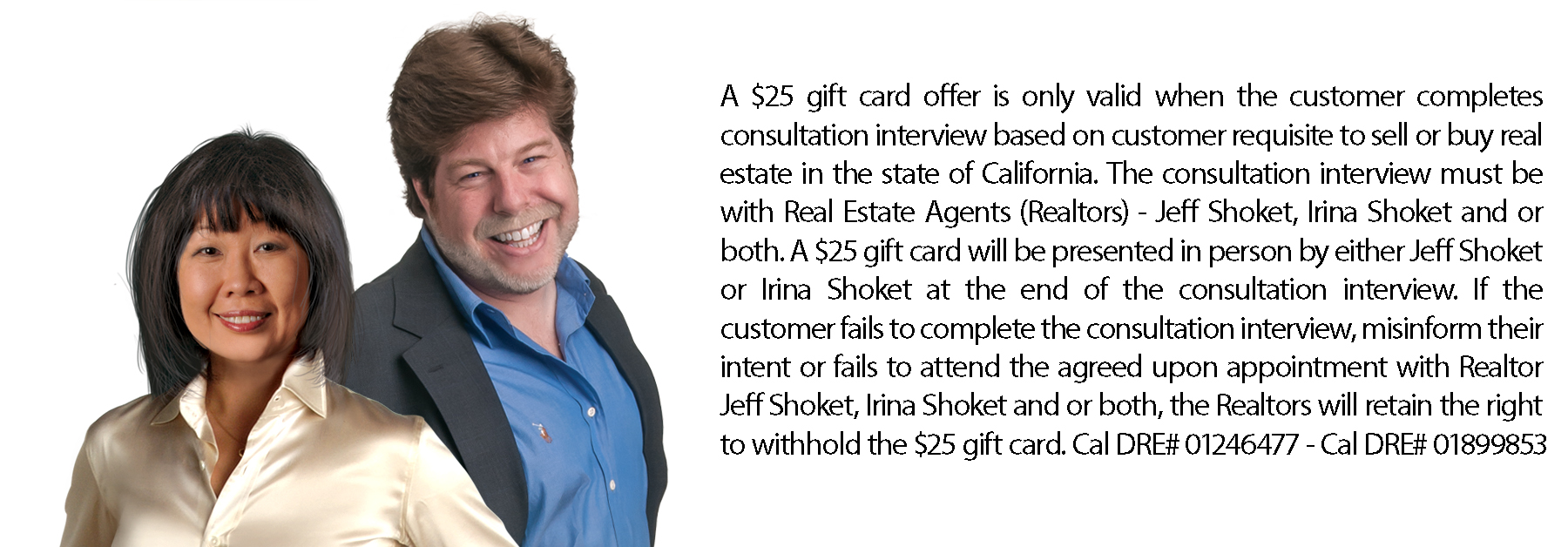 $15 gift card offer is only valid when customer completes consultation interview with Jeff Shoket, Irina Shoket or both. On the completion of a thirty minute consultation interview based on customers requisite to sell real property or buy real property in the state of California, customer will be conveyed a gift card to remit, valued at $15.00. If customer fails to complete consultation interview, misinform their intent or fails to attend agreed appointment with Jeff Shoket, Irina Shoket or both, customer will not be conveyed $15 gift card to remit.